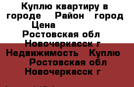 Куплю квартиру в городе! › Район ­ город › Цена ­ 3 000 000 - Ростовская обл., Новочеркасск г. Недвижимость » Куплю   . Ростовская обл.,Новочеркасск г.